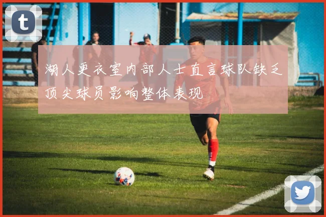 湖人更衣室内部人士直言球队缺乏顶尖球员影响整体表现