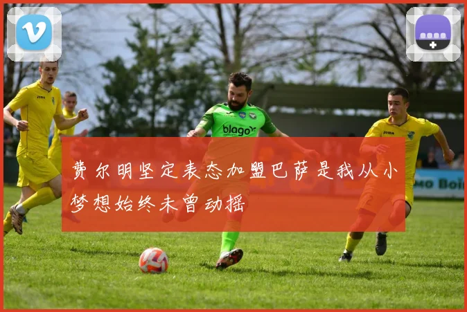 费尔明坚定表态加盟巴萨是我从小梦想始终未曾动摇