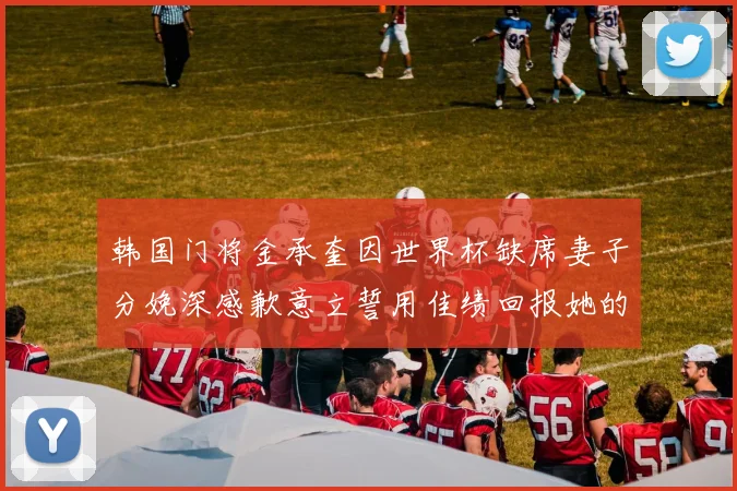 韩国门将金承奎因世界杯缺席妻子分娩深感歉意立誓用佳绩回报她的支持与爱