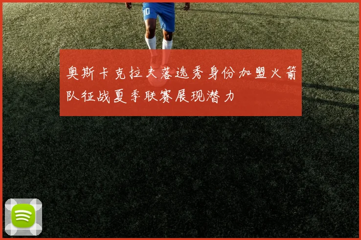 奥斯卡克拉夫落选秀身份加盟火箭队征战夏季联赛展现潜力