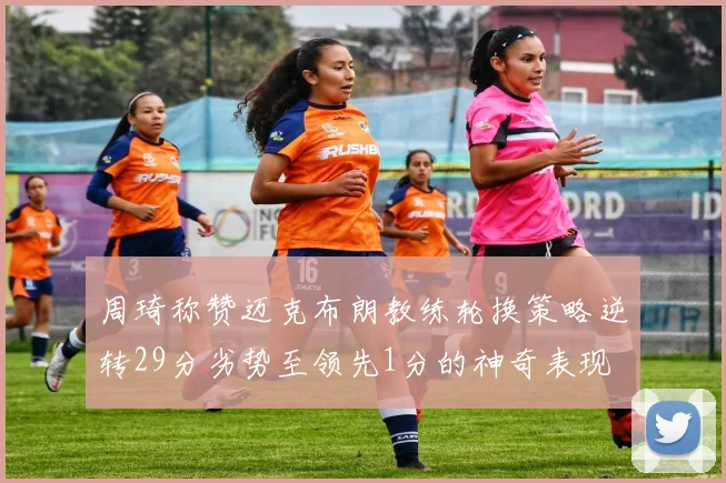 周琦称赞迈克布朗教练轮换策略逆转29分劣势至领先1分的神奇表现