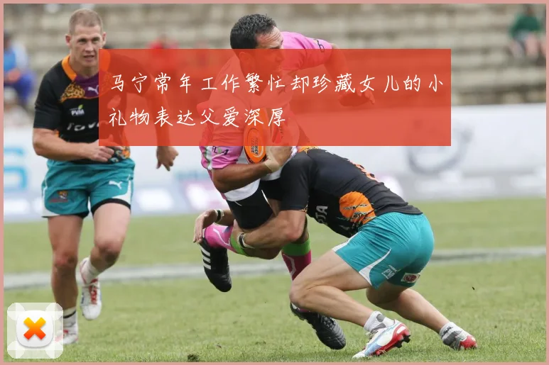 马宁常年工作繁忙却珍藏女儿的小礼物表达父爱深厚