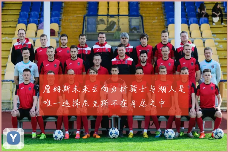 詹姆斯未来去向分析骑士与湖人是唯一选择尼克斯不在考虑之中
