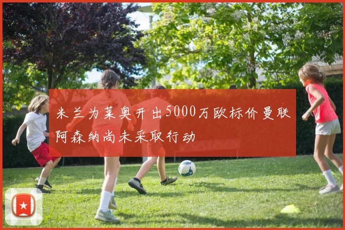 米兰为莱奥开出5000万欧标价曼联阿森纳尚未采取行动