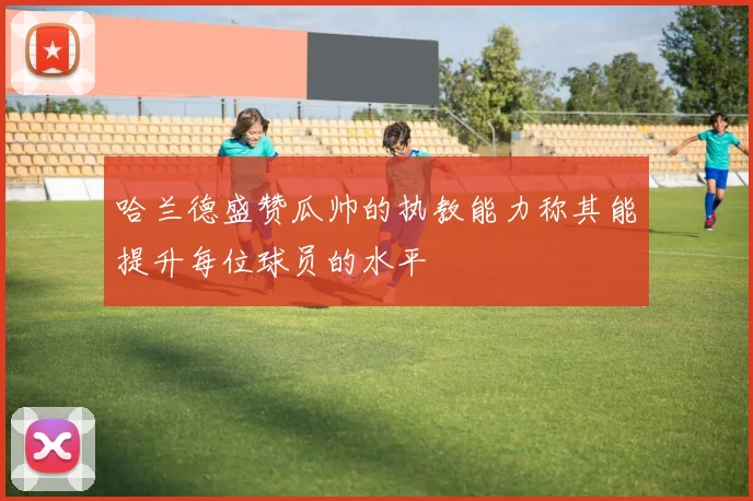 哈兰德盛赞瓜帅的执教能力称其能提升每位球员的水平