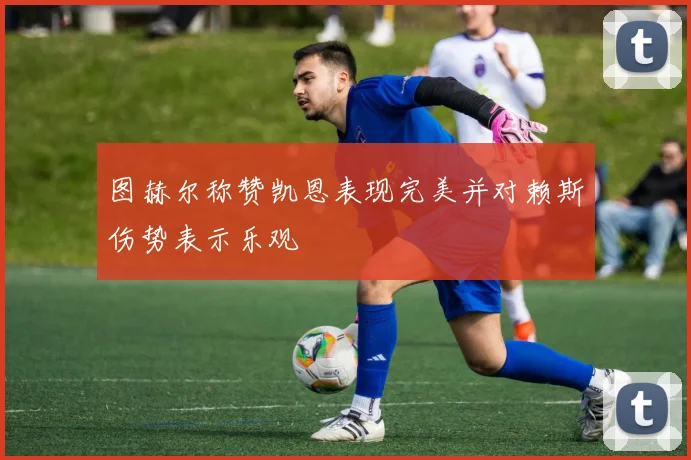 图赫尔称赞凯恩表现完美并对赖斯伤势表示乐观