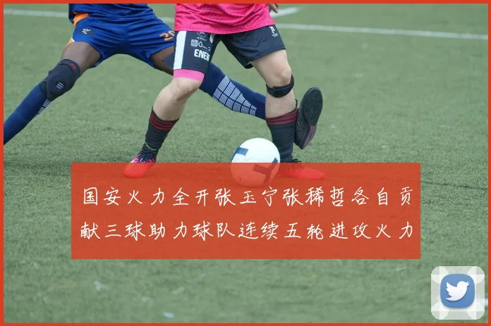 国安火力全开张玉宁张稀哲各自贡献三球助力球队连续五轮进攻火力猛增