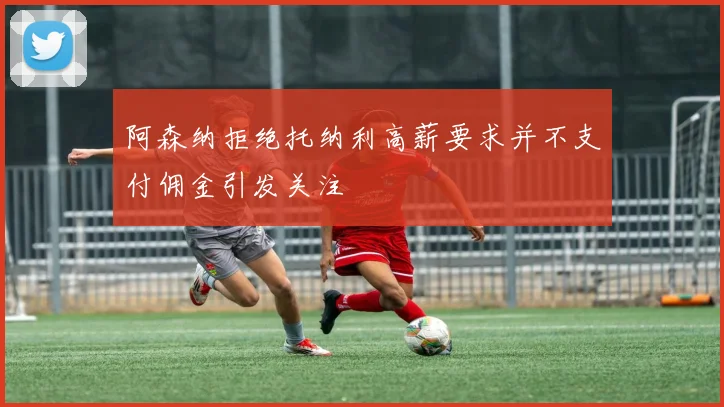 阿森纳拒绝托纳利高薪要求并不支付佣金引发关注