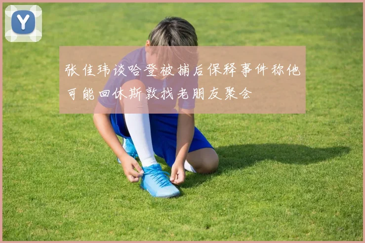 张佳玮谈哈登被捕后保释事件称他可能回休斯敦找老朋友聚会