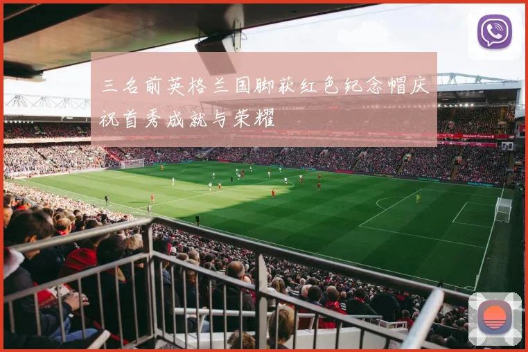 三名前英格兰国脚获红色纪念帽庆祝首秀成就与荣耀