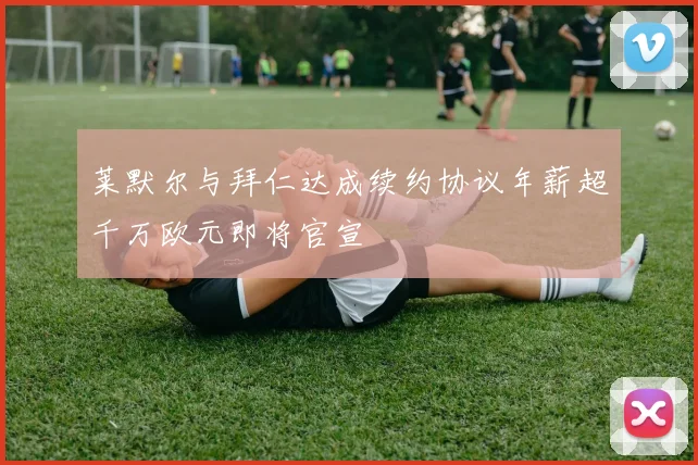 莱默尔与拜仁达成续约协议年薪超千万欧元即将官宣