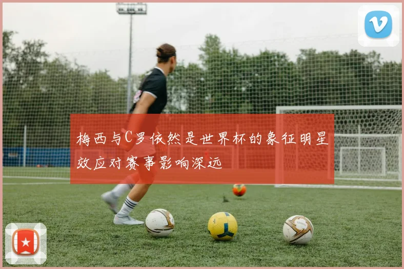 梅西与C罗依然是世界杯的象征明星效应对赛事影响深远