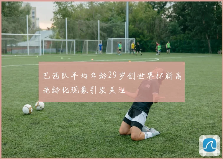 巴西队平均年龄29岁创世界杯新高老龄化现象引发关注